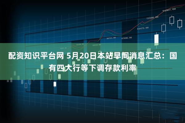 配资知识平台网 5月20日本站早间消息汇总：国有四大行等下调存款利率