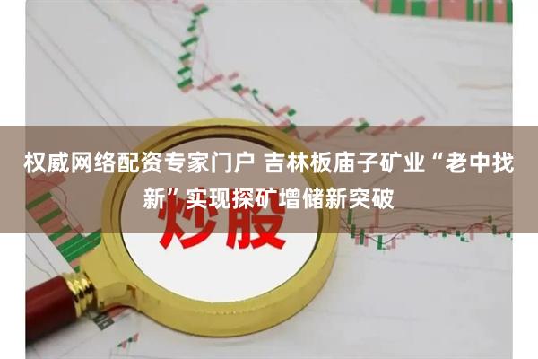 权威网络配资专家门户 吉林板庙子矿业“老中找新”实现探矿增储新突破