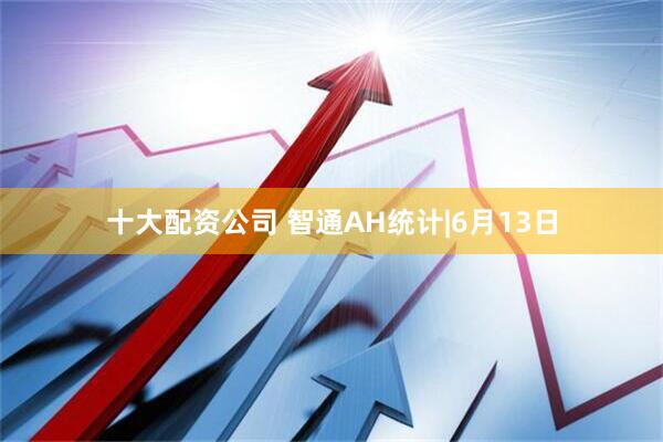 十大配资公司 智通AH统计|6月13日