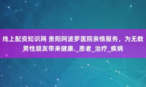 线上配资知识网 贵阳阿波罗医院亲情服务，为无数男性朋友带来健康._患者_治疗_疾病