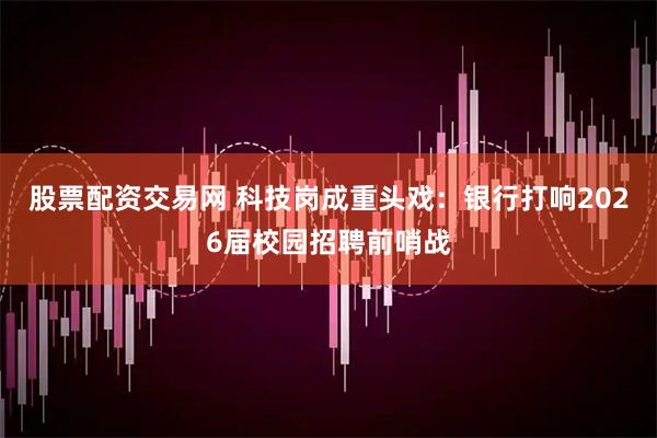 股票配资交易网 科技岗成重头戏：银行打响2026届校园招聘前哨战