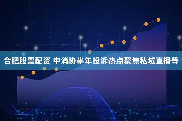 合肥股票配资 中消协半年投诉热点聚焦私域直播等