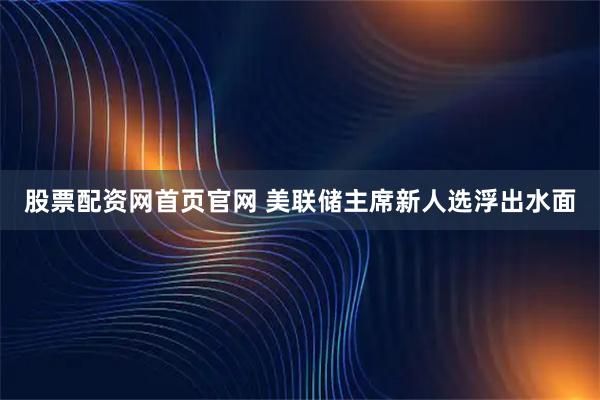 股票配资网首页官网 美联储主席新人选浮出水面
