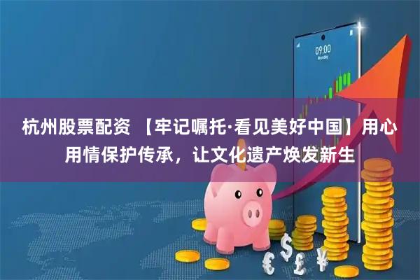 杭州股票配资 【牢记嘱托·看见美好中国】用心用情保护传承，让文化遗产焕发新生