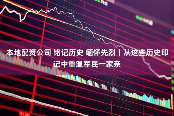 本地配资公司 铭记历史 缅怀先烈｜从这些历史印记中重温军民一家亲