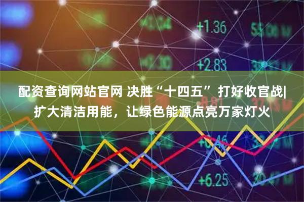 配资查询网站官网 决胜“十四五” 打好收官战|扩大清洁用能，让绿色能源点亮万家灯火