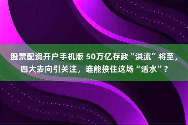 股票配资开户手机版 50万亿存款“洪流”将至，四大去向引关注，谁能接住这场“活水”？