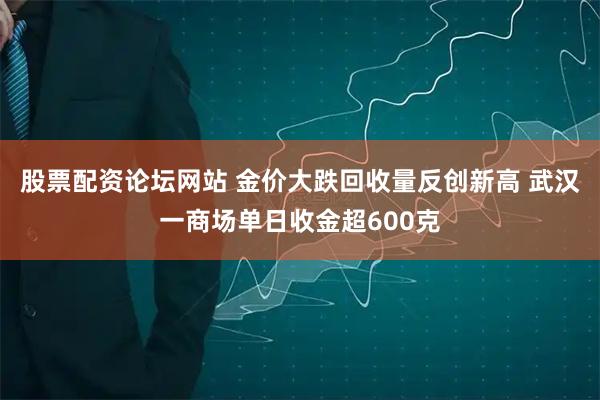 股票配资论坛网站 金价大跌回收量反创新高 武汉一商场单日收金超600克